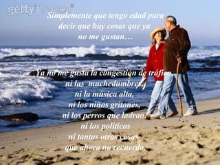 Simplemente que tengo edad para decir que hay cosas que ya  no me gustan… Ya no me gusta la congestión de tráfico,  ni las  muchedumbres,  ni la música alta,  ni los niños gritones,  ni los perros que ladran,  ni los políticos ni tantas otras cosas  que ahora no recuerdo. 