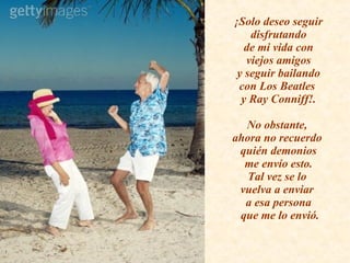 ¡Solo deseo seguir  disfrutando  de mi vida con  viejos amigos  y seguir bailando  con Los Beatles  y Ray Conniff!. No obstante,  ahora no recuerdo  quién demonios  me envío esto.  Tal vez se lo  vuelva a enviar  a esa persona  que me lo envió. 