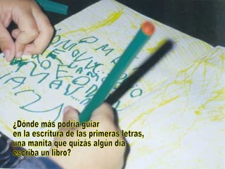 ¿Dónde más podría guiar en la escritura de las primeras letras, una manita que quizás algún día escriba un libro? 