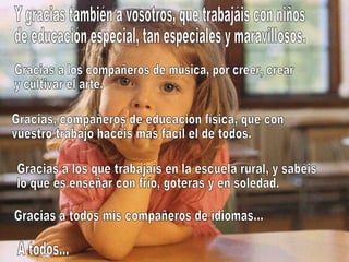 Y gracias también a vosotros, que trabajáis con niños de educación especial, tan especiales y maravillosos. Gracias a los compañeros de música, por creer, crear y cultivar el arte. Gracias, compañeros de educación física, que con vuestro trabajo hacéis más fácil el de todos. Gracias a los que trabajais en la escuela rural, y sabéis lo que es enseñar con frío, goteras y en soledad. Gracias a todos mis compañeros de idiomas... A todos... 