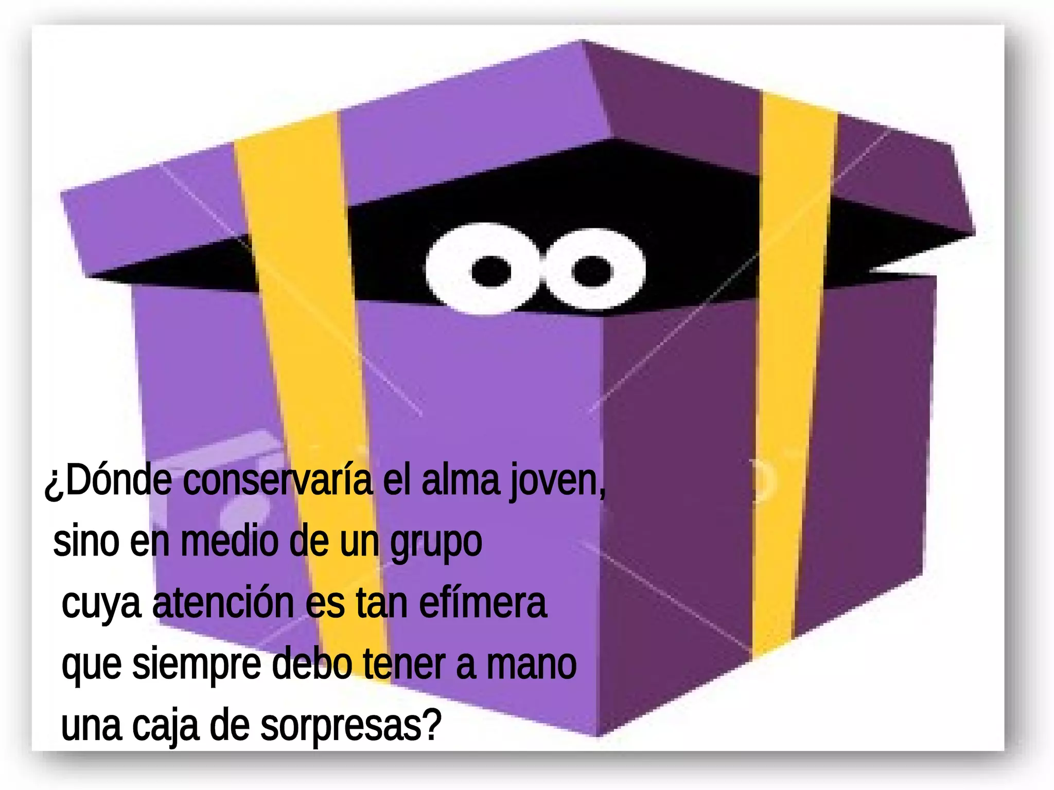 ¿Dónde conservaría el alma joven, sino en medio de un grupo cuya atención es tan efímera que siempre debo tener a mano una caja de sorpresas? 