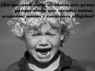 ¿En que otra parte olvidaría mis penas
porque tengo que atender tantos
arañazos, mocos y corazones afligidos?
 