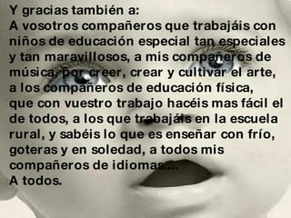 Y gracias también a: A vosotros compañeros que trabajáis con  niños de educación especial tan especiales y tan maravillosos, a mis compañeros de  música, por creer, crear y cultivar el arte, a los compañeros de educación física,  que con vuestro trabajo hacéis mas fácil el  de todos, a los que trabajáis en la escuela rural, y sabéis lo que es enseñar con frío, goteras y en soledad, a todos mis compañeros de idiomas.... A todos. 