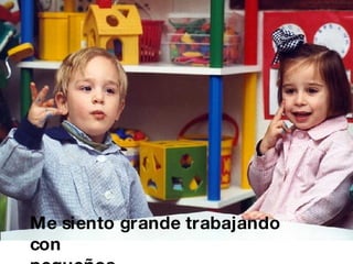 Me siento grande trabajando con  pequeños. 