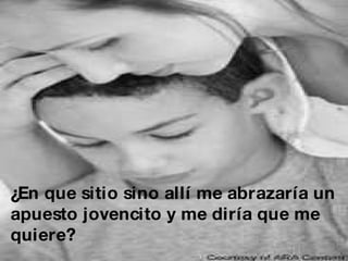 ¿En que sitio sino allí me abrazaría un  apuesto jovencito y me diría que me  quiere? 