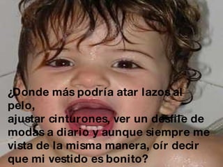 ¿Donde más podría atar lazos al pelo,  ajustar cinturones, ver un desfile de  modas a diario y aunque siempre me  vista de la misma manera, oír decir  que mi vestido es bonito? 