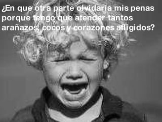 ¿En que otra parte olvidaría mis penas porque tengo que atender tantos  arañazos, cocos y corazones afligidos? 