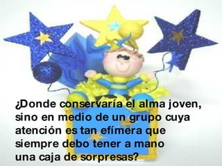 ¿Donde conservaría el alma joven, sino en medio de un grupo cuya atención es tan efímera que siempre debo tener a mano una caja de sorpresas?   