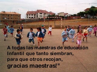 A todas las maestras de educación  Infantil que tanto siembran,  para que otros recojan,  gracias maestras!"   