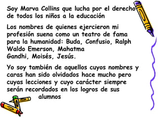Soy Marva Collins que lucha por el derecho de todos los niños a la educaciónLos nombres de quienes ejercieron mi profesión suena como un teatro de fama para la humanidad: Buda, Confusio, Ralph Waldo Emerson, Mahatma Gandhi, Moisés, Jesús.Yo soy también de aquellos cuyos nombres y caras han sido olvidados hace mucho pero cuyas lecciones y cuyo carácter siempre serán recordados en los logros de sus                                            		alumnos