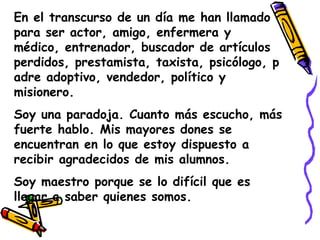 En el transcurso de un día me han llamado para ser actor, amigo, enfermera y médico, entrenador, buscador de artículos perdidos, prestamista, taxista, psicólogo, padre adoptivo, vendedor, político y misionero.Soy una paradoja. Cuanto más escucho, más fuerte hablo. Mis mayores dones se encuentran en lo que estoy dispuesto a recibir agradecidos de mis alumnos.Soy maestro porque se lo difícil que es llegar a saber quienes somos.