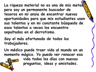 La riqueza material no es una de mis metas, pero soy un permanente buscador de tesoros en mi ansia de encontrar nuevas oportunidades para que mis estudiantes usen sus talentos y en mi constante búsqueda de esos talentos a veces los encuentro sepultados en el derrotismo.Soy el más afortunado de todos los trabajadores.Un médico puede traer vida al mundo en un momento mágico. Yo puedo ver renacer esa 		vida todos los días con nuevas 			preguntas, ideas y amistades.