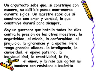 Un arquitecto sabe que, si construye con esmero, su edificio puede mantenerse durante siglos. Un maestro sabe que si construye con amor y verdad, lo que construye durará para siempre.Soy un guerrero que batalla todos los días contra la presión de los otros maestros, la negatividad, el miedo, la conformidad, el prejuicio, la ignorancia y la apatía. Pero tengo grandes aliados: la inteligencia, la curiosidad, el apoyo paterno, la individualidad, la creatividad, la fe,  			el amor, y la risa que agitan mi 	bandera con resistencia indómita.