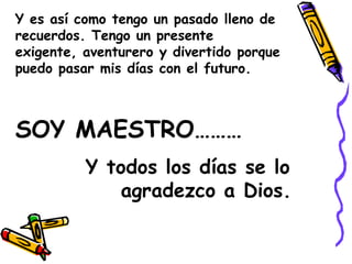 Y es así como tengo un pasado lleno de recuerdos. Tengo un presente exigente, aventurero y divertido porque puedo pasar mis días con el futuro.SOY MAESTRO………		Y todos los días se lo 			agradezco a Dios.