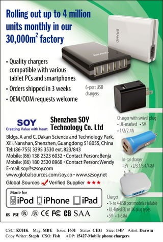 CSC: SZ/HK Mag: MBE Issue: 1601 Status: CHG Size: 1/4P Artist: Darwin 
Copy Writer: Steph CSO: Fish ADP: 15427-Mobile phone chargers
Rolling out up to 4 million
units monthly in our
30,000m2
factory
•	Quality chargers
	 compatible with various
	 tablet PCs and smartphones
•	Orders shipped in 3 weeks
•	OEM/ODM requests welcome
Bldgs.A and C,Dakan Science and Technology Park,
Xili,Nanshan,Shenzhen,Guangdong 518055,China
Tel:(86-755) 3395 3530 ext.823/843
Mobile:(86) 138 2323 6032 • Contact Person:Benja
Mobile:(86) 180 2520 8968 • Contact Person:Wendy
E-mail:soy@szsoy.com
www.globalsources.com/soy.co • www.szsoy.net
Shenzhen SOY
Technology Co. Ltd
6-port USB
chargers
Charger
•1-to4-USBportmodelsavailable
•UL-listedEUorUKplugtypes
•5V •1-6.8A
In-carcharger
•5V •2/3.1/3.4/4.8A
Charger with swivel plug
• UL-marked • 5V
• 1/2/2.4A
 