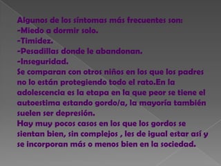 Algunos de los síntomas más frecuentes son:
-Miedo a dormir solo.
-Timidez.
-Pesadillas donde le abandonan.
-Inseguridad.
Se comparan con otros niños en los que los padres
no lo están protegiendo todo el rato.En la
adolescencia es la etapa en la que peor se tiene el
autoestima estando gordo/a, la mayoría también
suelen ser depresión.
Hay muy pocos casos en los que los gordos se
sientan bien, sin complejos , les de igual estar así y
se incorporan más o menos bien en la sociedad.
 