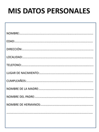 MIS DATOS PERSONALES

NOMBRE:…………………………………………………………………………………….

EDAD:………………………………………………………………………………………….

DIRECCIÓN:………………………………………………………………………………….

LOCALIDAD:…………………………………………………………………………………

TELEFONO:…………………………………………………………………………………..

LUGAR DE NACIMIENTO:……………………………………………………………..

CUMPLEAÑOS:…………………………………………………………………………….

NOMBRE DE LA MADRE:………………………………………………………………

NOMBRE DEL PADRE:…………………………………………………………………..

NOMBRE DE HERMANOS:……………………………………………………………

……………………………………………………………………………………………………
 