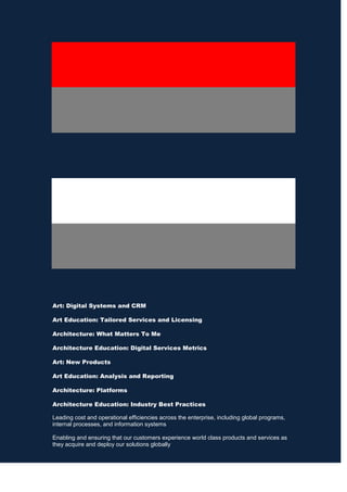 Art: Digital Systems and CRM
Art Education: Tailored Services and Licensing
Architecture: What Matters To Me
Architecture Education: Digital Services Metrics
Art: New Products
Art Education: Analysis and Reporting
Architecture: Platforms
Architecture Education: Industry Best Practices
Leading cost and operational efficiencies across the enterprise, including global programs,
internal processes, and information systems
Enabling and ensuring that our customers experience world class products and services as
they acquire and deploy our solutions globally

 