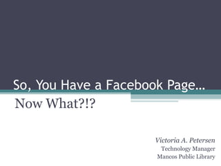 So, You Have a Facebook Page… Now What?!? Victoria A. Petersen Technology Manager Mancos Public Library 