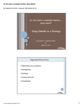 So You Have a LinkedIn Profile…Now What?

by Stephanie Smith ‐ Howard, Wershbale & Co.




                                            SO YOU HAVE A LINKEDIN PROFILE…
                                                      NOW WHAT?



                                                 Using LinkedIn as a Strategy


                                                     Presented by: Stephanie Smith
                                                                  for
                                                             ABC Law Firm




                                             Agenda/Overview

                                 Optimizing your presence

                                 Participation

                                 Strategy

                                 Practice Growth

                                 Commitment




© 2010 HOWARD, WERSHBALE & CO.                                                       1
 