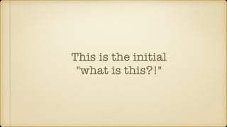 This is the initial
"what is this?!"
 