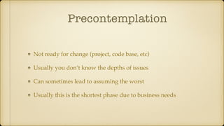 Precontemplation
Not ready for change (project, code base, etc)
Usually you don’t know the depths of issues
Can sometimes lead to assuming the worst
Usually this is the shortest phase due to business needs
 