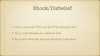 Shock/Disbelief
This is where the WTFs and the WTHs should be left
Try to work through any negativity here
Be positive about the previous developer’s intentions
 