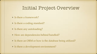 Initial Project Overview
Is there a framework?
Is there a coding standard?
Is there any autoloading?
How are dependencies behind handled?
Is there an ORM or how is the database being utilized?
Is there a development environment?
 