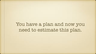 You have a plan and now you
need to estimate this plan.
 