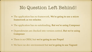 No Question Left Behind!
The application has no framework, We’re going to use a micro
framework as we refactor.
The application has no autoloading, But we’re using Composer
Dependencies are checked into version control, But we’re using
Composer
There is no ORM, but we’re going to use Propel
We have no dev environment but we’re going to use Vagrant
 