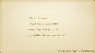 Make Decisions
Build Proof of Concept(s)
Ensure stakeholder buy in
Avoid the allure of green ﬁelds**
** in some cases a rewrite is warranted
 