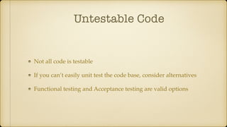 Untestable Code
Not all code is testable
If you can’t easily unit test the code base, consider alternatives
Functional testing and Acceptance testing are valid options
 