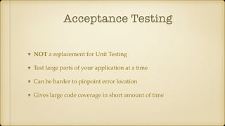 Acceptance Testing
NOT a replacement for Unit Testing
Test large parts of your application at a time
Can be harder to pinpoint error location
Gives large code coverage in short amount of time
 