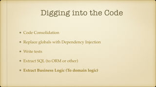 Digging into the Code
Code Consolidation
Replace globals with Dependency Injection
Write tests
Extract SQL (to ORM or other)
Extract Business Logic (To domain logic)
 