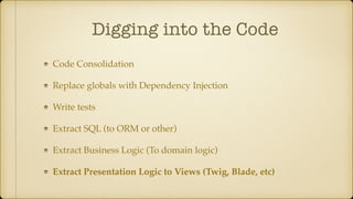 Digging into the Code
Code Consolidation
Replace globals with Dependency Injection
Write tests
Extract SQL (to ORM or other)
Extract Business Logic (To domain logic)
Extract Presentation Logic to Views (Twig, Blade, etc)
 