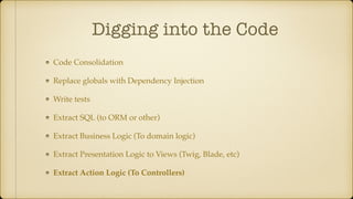 Digging into the Code
Code Consolidation
Replace globals with Dependency Injection
Write tests
Extract SQL (to ORM or other)
Extract Business Logic (To domain logic)
Extract Presentation Logic to Views (Twig, Blade, etc)
Extract Action Logic (To Controllers)
 