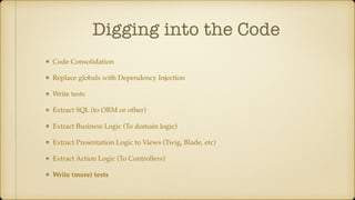 Digging into the Code
Code Consolidation
Replace globals with Dependency Injection
Write tests
Extract SQL (to ORM or other)
Extract Business Logic (To domain logic)
Extract Presentation Logic to Views (Twig, Blade, etc)
Extract Action Logic (To Controllers)
Write (more) tests
 