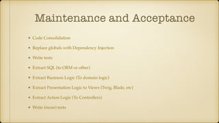 Maintenance and Acceptance
Code Consolidation
Replace globals with Dependency Injection
Write tests
Extract SQL (to ORM or other)
Extract Business Logic (To domain logic)
Extract Presentation Logic to Views (Twig, Blade, etc)
Extract Action Logic (To Controllers)
Write (more) tests
 