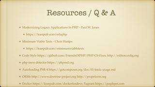 Resources / Q & A
Modernizing Legacy Applications In PHP - Paul M. Jones
https://leanpub.com/mlaphp
Minimum Viable Tests - Chris Hartjes
https://leanpub.com/minimumviabletests
Code Style https://github.com/FriendsOfPHP/PHP-CS-Fixer, http://editorconﬁg.org
php mess detector https://phpmd.org
Autoloading PSR-4 https://getcomposer.org/doc/01-basic-usage.md
ORMs http://www.doctrine-project.org http://propelorm.org
Docker https://leanpub.com/dockerfordevs, Vagrant https://puphpet.com
 