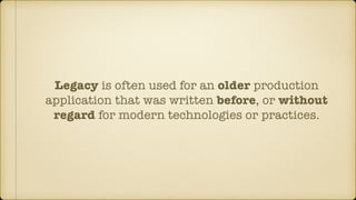 Legacy is often used for an older production
application that was written before, or without
regard for modern technologies or practices.
 