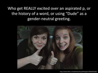 Who get REALLY excited over an aspirated p, or
 the history of a word, or using “Dude” as a
          gender-neutral greeting.




                             http://www.flickr.com/photos/fussylittlengine/3946695040/
 