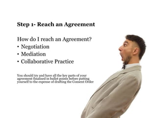 Step 1- Reach an Agreement 
How do I reach an Agreement? 
• Negotiation 
• Mediation 
• Collaborative Practice 
You should try and have all the key parts of your 
agreement finalised in bullet points before putting 
yourself to the expense of drafting the Consent Order 
 
