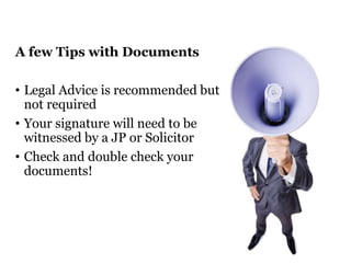 A few Tips with Documents 
• Legal Advice is recommended but 
not required 
• Your signature will need to be 
witnessed by a JP or Solicitor 
• Check and double check your 
documents! 
 