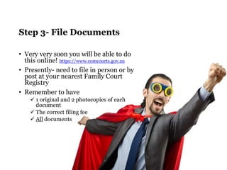 Step 3- File Documents 
• Very very soon you will be able to do 
this online! https://www.comcourts.gov.au 
• Presently- need to file in person or by 
post at your nearest Family Court 
Registry 
• Remember to have 
 1 original and 2 photocopies of each 
document 
 The correct filing fee 
 All documents 
 