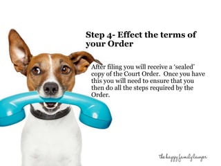 Step 4- Effect the terms of 
your Order 
• After filing you will receive a ‘sealed’ 
copy of the Court Order. Once you have 
this you will need to ensure that you 
then do all the steps required by the 
Order. 
 