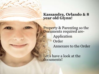 Kassandra, Orlando & 8 
year old Glynn! 
Property & Parenting so the 
Documents required are- 
• Application 
• Order 
• Annexure to the Order 
Let’s have a look at the 
documents! 
 