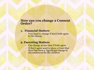 How can you change a Consent 
Order? 
1. Financial Matters 
- Very hard to change if don’t both agree 
to the change 
2. Parenting Matters 
- Can change at any time if both agree 
- If don’t agree need to show a Court that 
there has been a ‘significant change in 
circumstances for the children’ 
 