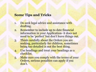 Some Tips and Tricks 
1. Do seek legal advice and assistance with 
drafting. 
2. Remember to include up to date financial 
information in your Application- it does not 
need to be ‘perfect’ but don’t leave things out. 
3. Think carefully about the Orders you are 
seeking, particularly for children, sometimes 
being too detailed is not the best thing. 
4. Use headings and treat your headings as a 
checklist. 
5. Make sure you comply with the terms of your 
Orders, serious penalties can apply if you 
don’t. 
 