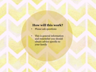 How will this work? 
• Please ask questions 
• This is general information 
and remember you should 
obtain advice specific to 
your family 
 