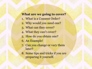 What are we going to cover? 
1. What is a Consent Order? 
2. Why would you need one? 
3. What can they cover? 
4. What they can’t cover? 
5. How do you obtain one? 
6. An Example! 
7. Can you change or vary them 
later? 
8. Some tips and tricks if you are 
preparing it yourself. 
 